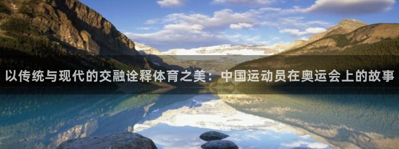 oety欧亿：以传统与现代的交融诠释体育之美：中国运动员在奥运会上的故事