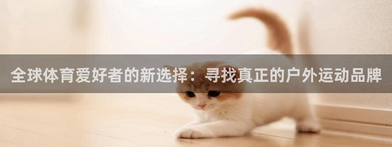 oety欧亿：全球体育爱好者的新选择：寻找真正的户外运动品牌